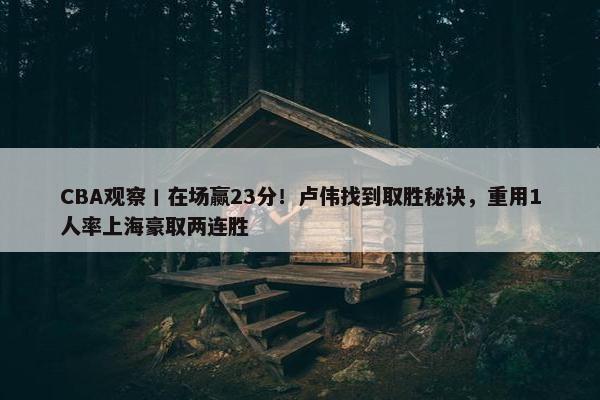 CBA观察丨在场赢23分！卢伟找到取胜秘诀，重用1人率上海豪取两连胜