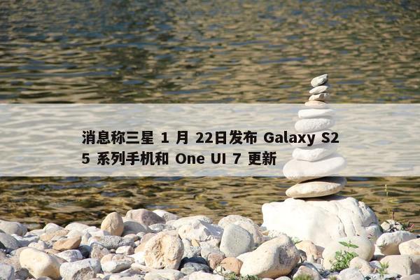 消息称三星 1 月 22日发布 Galaxy S25 系列手机和 One UI 7 更新