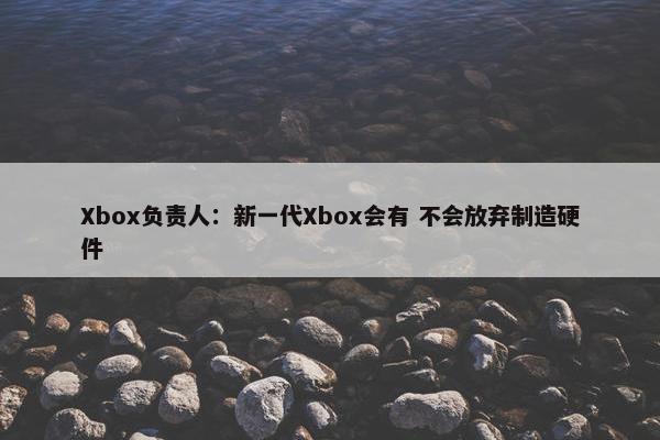 Xbox负责人：新一代Xbox会有 不会放弃制造硬件