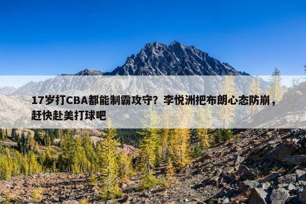 17岁打CBA都能制霸攻守？李悦洲把布朗心态防崩，赶快赴美打球吧