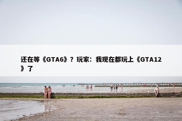 还在等《GTA6》？玩家：我现在都玩上《GTA12》了