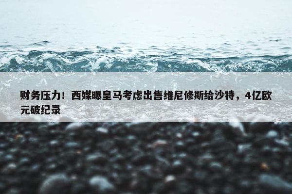 财务压力！西媒曝皇马考虑出售维尼修斯给沙特，4亿欧元破纪录