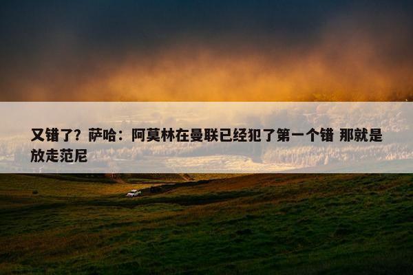 又错了？萨哈：阿莫林在曼联已经犯了第一个错 那就是放走范尼