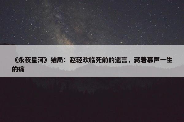 《永夜星河》结局：赵轻欢临死前的遗言，藏着慕声一生的痛