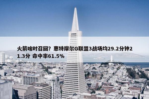 火箭啥时召回？惠特摩尔G联盟3战场均29.2分钟21.3分 命中率61.5%