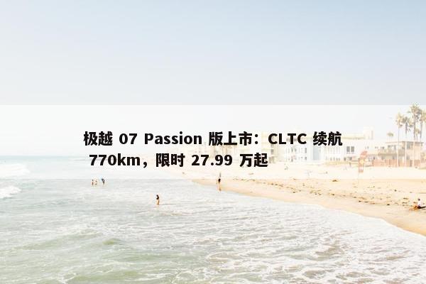 极越 07 Passion 版上市：CLTC 续航 770km，限时 27.99 万起