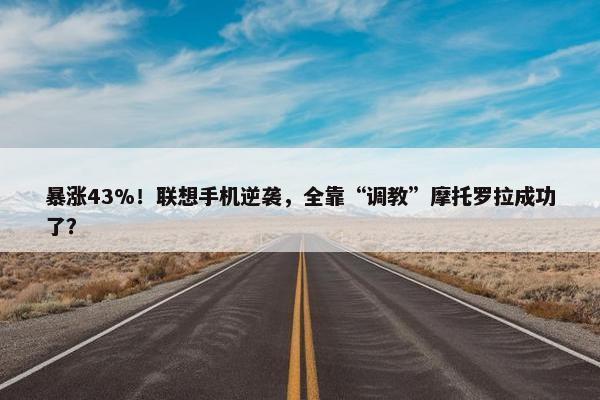 暴涨43%！联想手机逆袭，全靠“调教”摩托罗拉成功了？