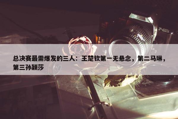 总决赛最需爆发的三人：王楚钦第一无悬念，第二马琳，第三孙颖莎