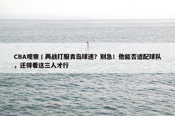 CBA观察丨两战打服青岛球迷？别急！他能否适配球队，还得看这三人才行