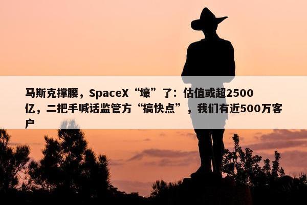 马斯克撑腰，SpaceX“壕”了：估值或超2500亿，二把手喊话监管方“搞快点”，我们有近500万客户