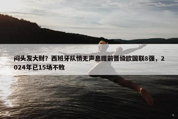 闷头发大财？西班牙队悄无声息提前晋级欧国联8强，2024年已15场不败