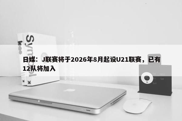 日媒：J联赛将于2026年8月起设U21联赛，已有12队将加入