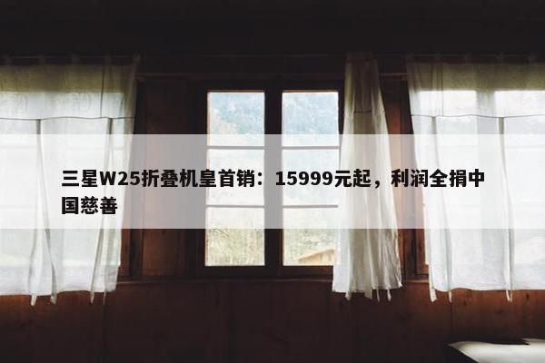 三星W25折叠机皇首销：15999元起，利润全捐中国慈善