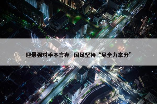 迎最强对手不言弃  国足坚持“尽全力拿分”