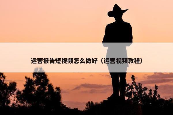 运营报告短视频怎么做好（运营视频教程）