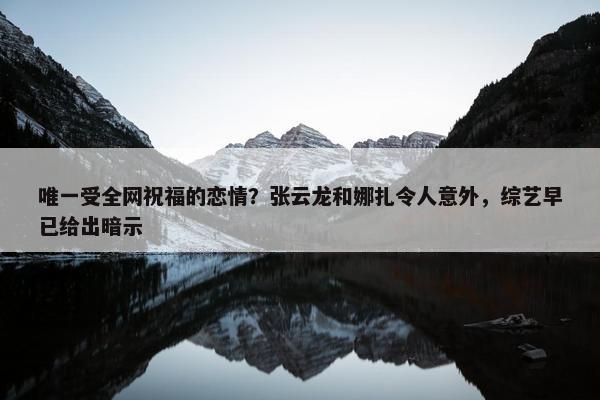 唯一受全网祝福的恋情？张云龙和娜扎令人意外，综艺早已给出暗示