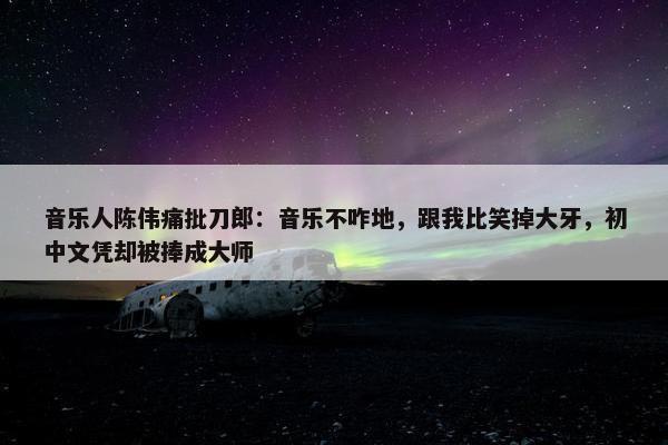 音乐人陈伟痛批刀郎：音乐不咋地，跟我比笑掉大牙，初中文凭却被捧成大师