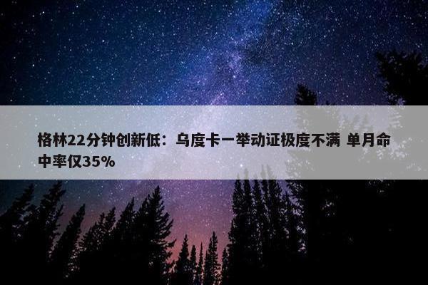 格林22分钟创新低：乌度卡一举动证极度不满 单月命中率仅35%