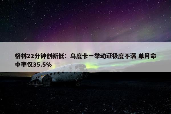 格林22分钟创新低：乌度卡一举动证极度不满 单月命中率仅35.5%