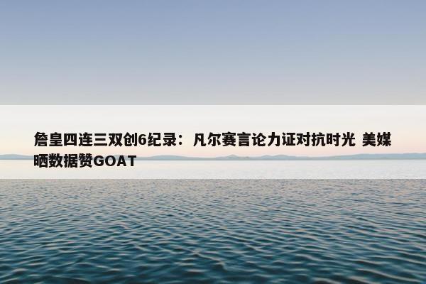 詹皇四连三双创6纪录：凡尔赛言论力证对抗时光 美媒晒数据赞GOAT