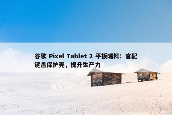 谷歌 Pixel Tablet 2 平板曝料：官配键盘保护壳，提升生产力