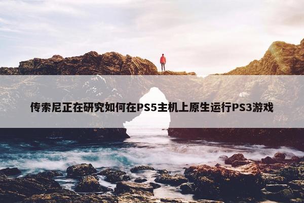 传索尼正在研究如何在PS5主机上原生运行PS3游戏