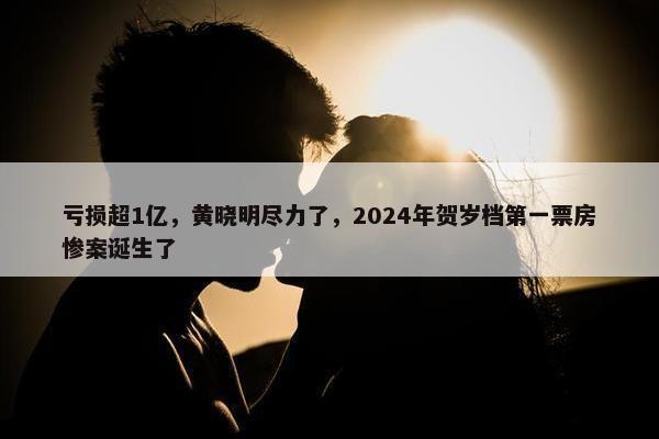 亏损超1亿，黄晓明尽力了，2024年贺岁档第一票房惨案诞生了