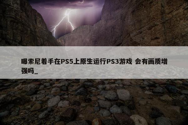 曝索尼着手在PS5上原生运行PS3游戏 会有画质增强吗_