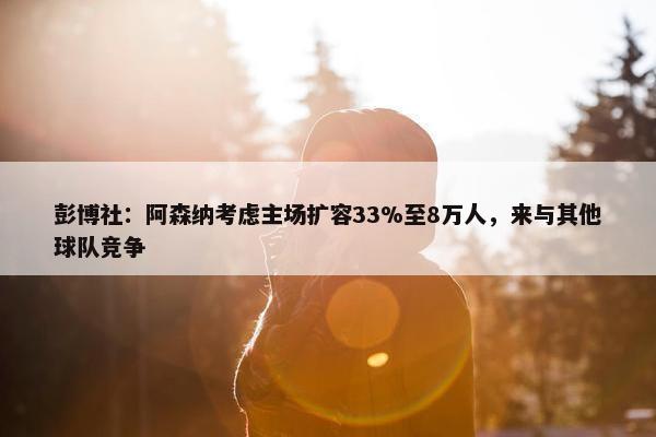 彭博社：阿森纳考虑主场扩容33%至8万人，来与其他球队竞争