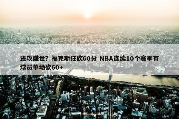 进攻盛世？福克斯狂砍60分 NBA连续10个赛季有球员单场砍60+