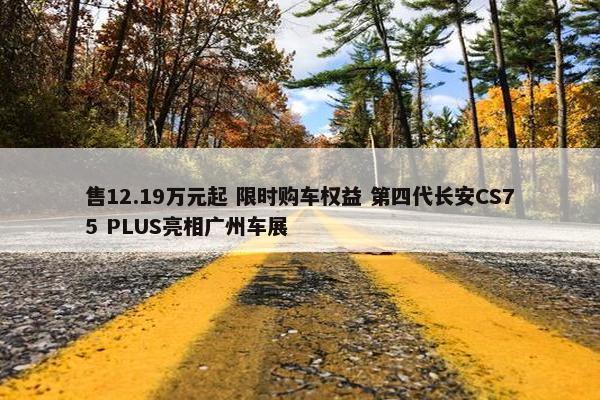 售12.19万元起 限时购车权益 第四代长安CS75 PLUS亮相广州车展