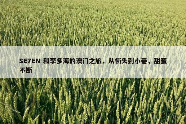 SE7EN 和李多海的澳门之旅，从街头到小巷，甜蜜不断