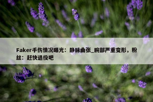 Faker手伤情况曝光：静脉曲张_腕部严重变形，粉丝：赶快退役吧