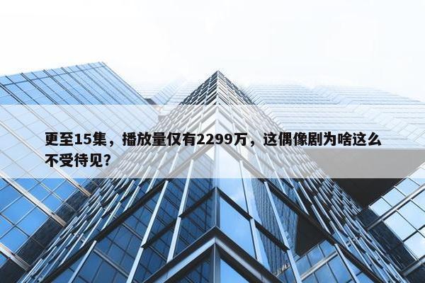 更至15集，播放量仅有2299万，这偶像剧为啥这么不受待见？