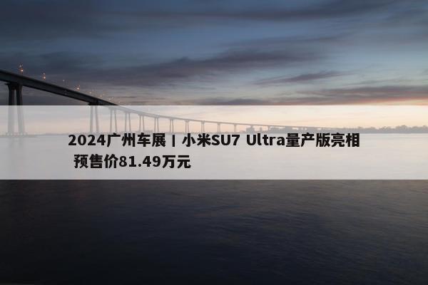 2024广州车展丨小米SU7 Ultra量产版亮相 预售价81.49万元