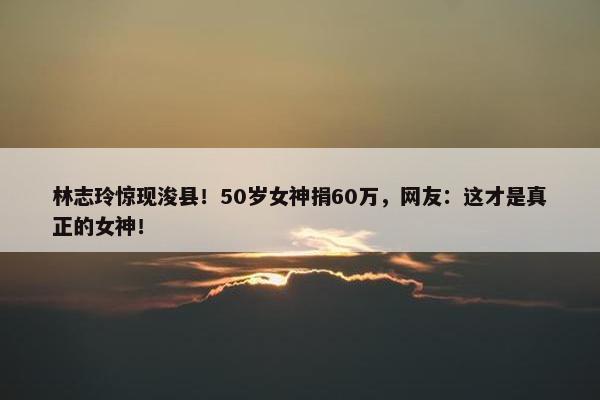 林志玲惊现浚县！50岁女神捐60万，网友：这才是真正的女神！