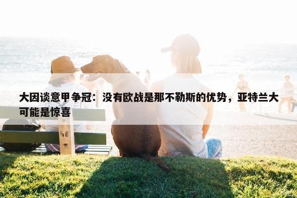 大因谈意甲争冠：没有欧战是那不勒斯的优势，亚特兰大可能是惊喜