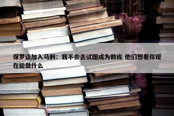 保罗谈加入马刺：我不会去试图成为教练 他们想看你现在能做什么