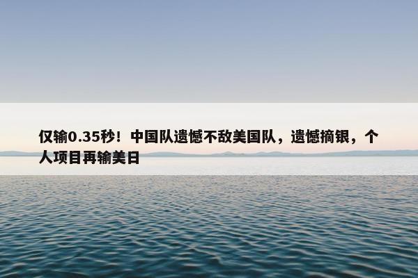 仅输0.35秒！中国队遗憾不敌美国队，遗憾摘银，个人项目再输美日