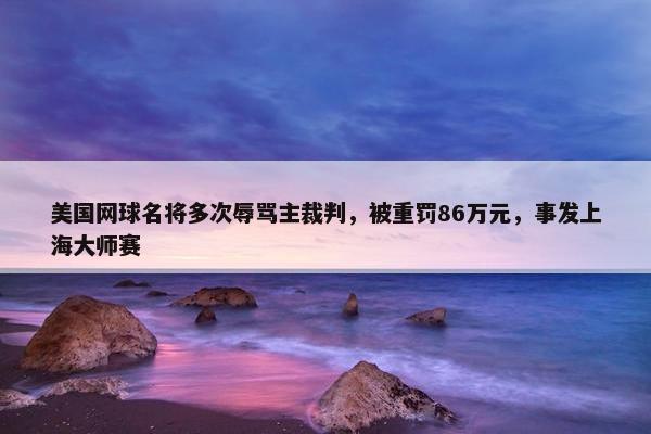 美国网球名将多次辱骂主裁判，被重罚86万元，事发上海大师赛