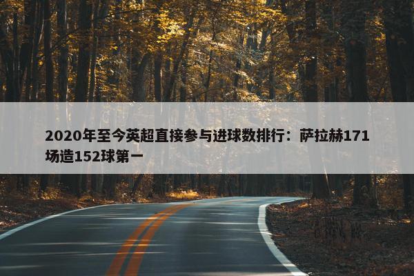 2020年至今英超直接参与进球数排行：萨拉赫171场造152球第一