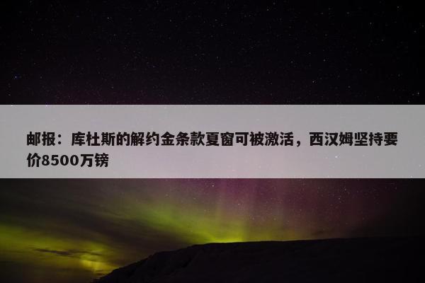 邮报：库杜斯的解约金条款夏窗可被激活，西汉姆坚持要价8500万镑