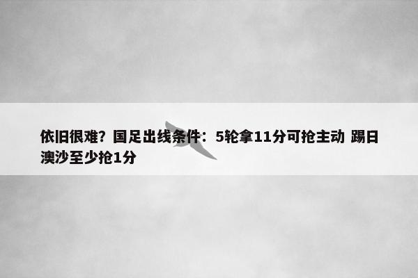 依旧很难？国足出线条件：5轮拿11分可抢主动 踢日澳沙至少抢1分