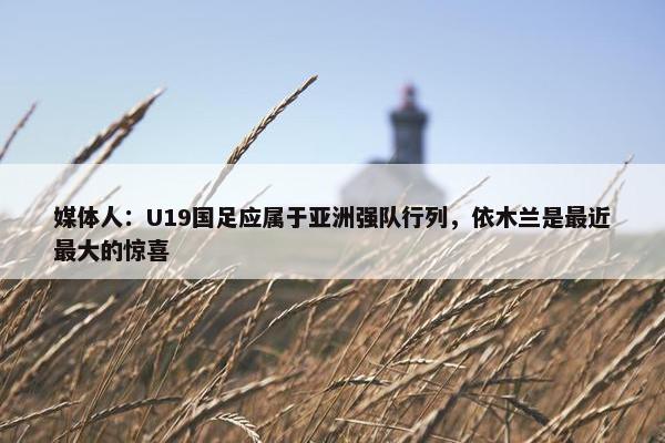 媒体人：U19国足应属于亚洲强队行列，依木兰是最近最大的惊喜