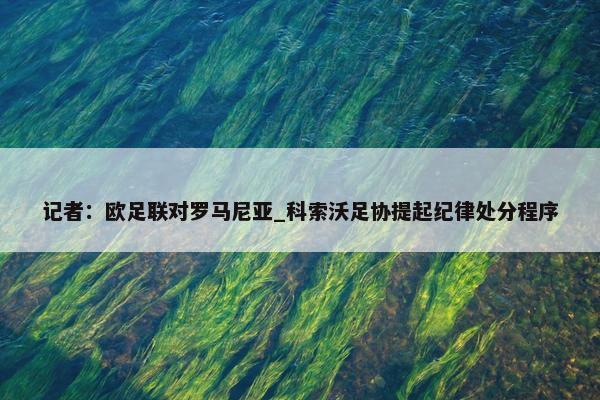 记者：欧足联对罗马尼亚_科索沃足协提起纪律处分程序