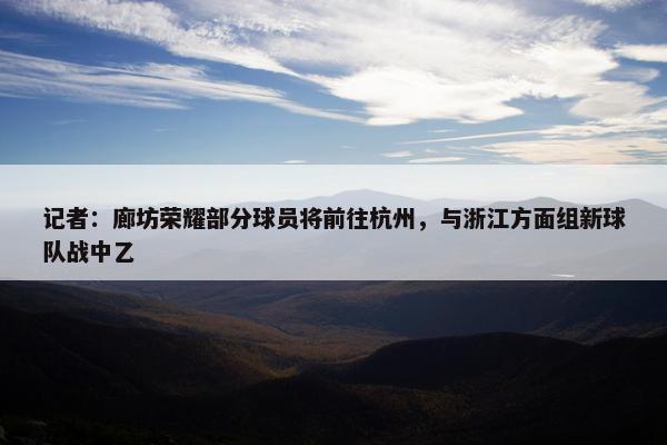 记者：廊坊荣耀部分球员将前往杭州，与浙江方面组新球队战中乙