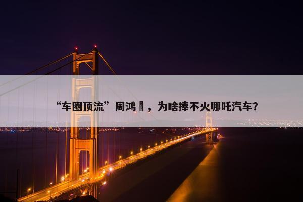 “车圈顶流”周鸿祎，为啥捧不火哪吒汽车？