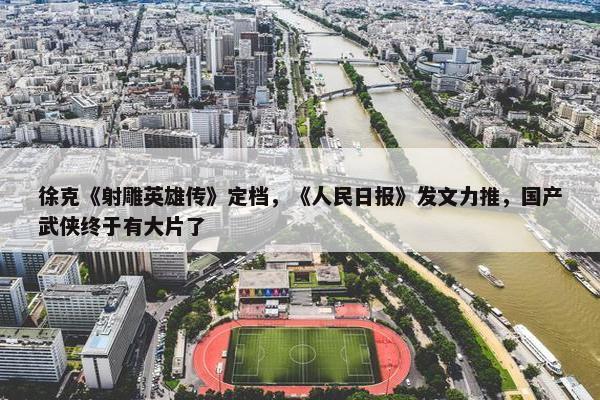 徐克《射雕英雄传》定档，《人民日报》发文力推，国产武侠终于有大片了