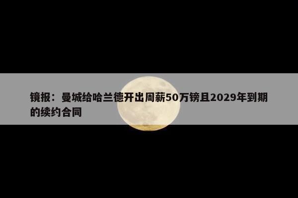 镜报：曼城给哈兰德开出周薪50万镑且2029年到期的续约合同