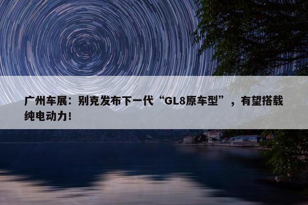 广州车展：别克发布下一代“GL8原车型”，有望搭载纯电动力！